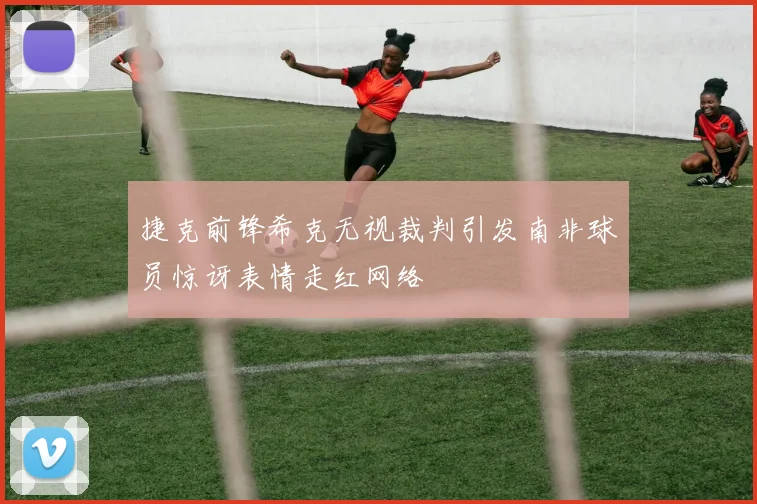 捷克前锋希克无视裁判引发南非球员惊讶表情走红网络