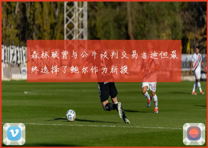 森林狼曾与公牛谈判交易吉迪但最终选择了鲍尔作为新援