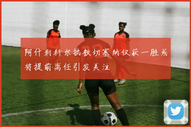 阿什利科尔执教切塞纳仅获一胜或将提前离任引发关注