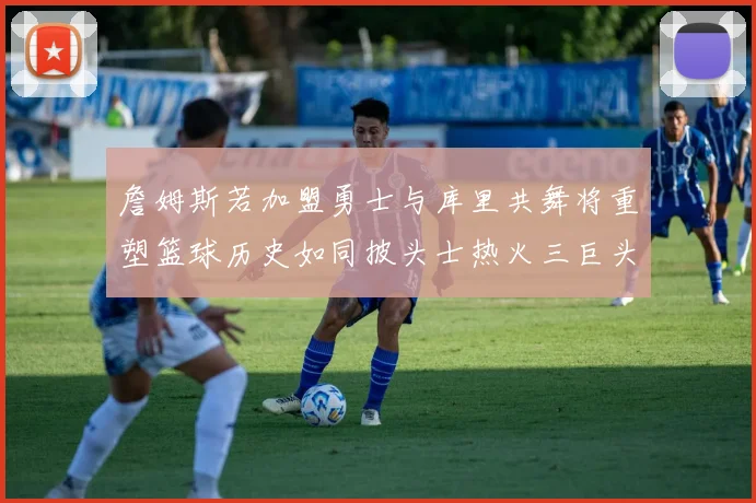 詹姆斯若加盟勇士与库里共舞将重塑篮球历史如同披头士热火三巨头再现
