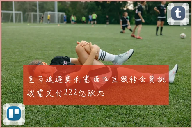 皇马追逐奥利塞面临巨额转会费挑战需支付222亿欧元