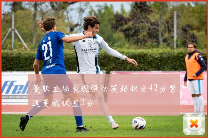 曼联主场表现强劲英超积分42分紧追曼城仅差3分