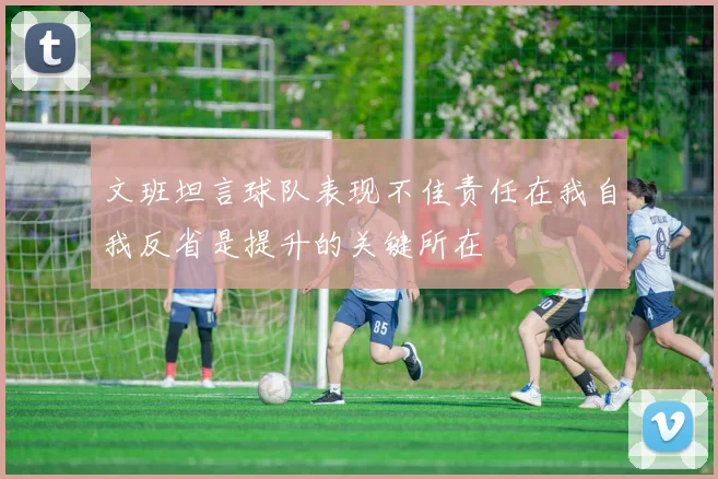 文班坦言球队表现不佳责任在我自我反省是提升的关键所在