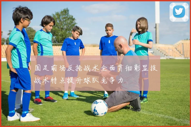 国足前场反抢战术全面贯彻彰显技战术特点提升球队竞争力