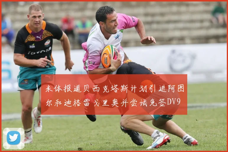 米体报道贝西克塔斯计划引进阿图尔和迪格雷戈里奥并尝试免签DV9