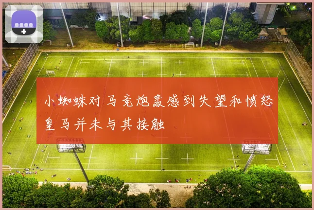 小蜘蛛对马竞炮轰感到失望和愤怒皇马并未与其接触
