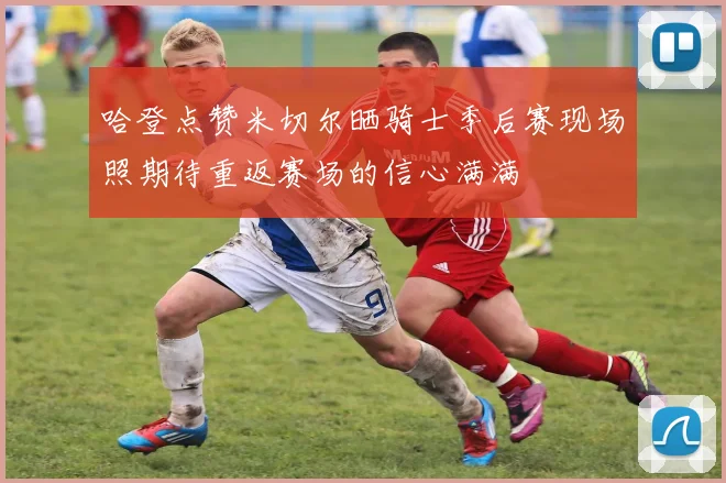 哈登点赞米切尔晒骑士季后赛现场照期待重返赛场的信心满满