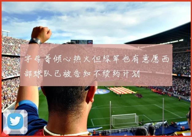 字母哥倾心热火但绿军也有意愿西部球队已被告知不续约计划