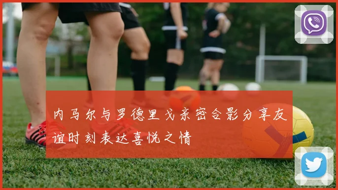 内马尔与罗德里戈亲密合影分享友谊时刻表达喜悦之情