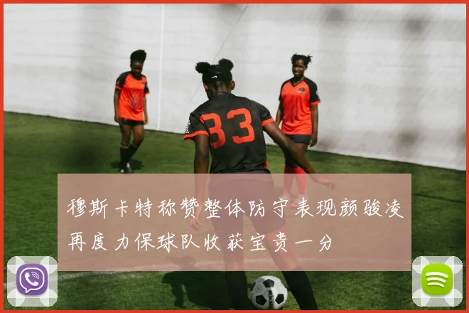 穆斯卡特称赞整体防守表现颜骏凌再度力保球队收获宝贵一分