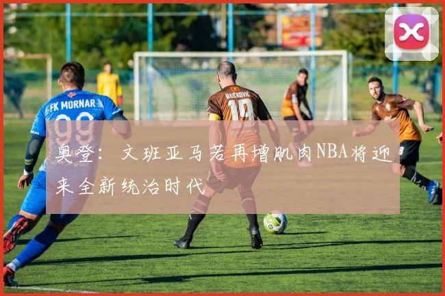 奥登：文班亚马若再增肌肉NBA将迎来全新统治时代
