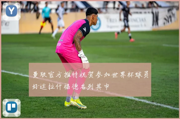 曼联官方推特祝贺参加世界杯球员好运拉什福德名列其中