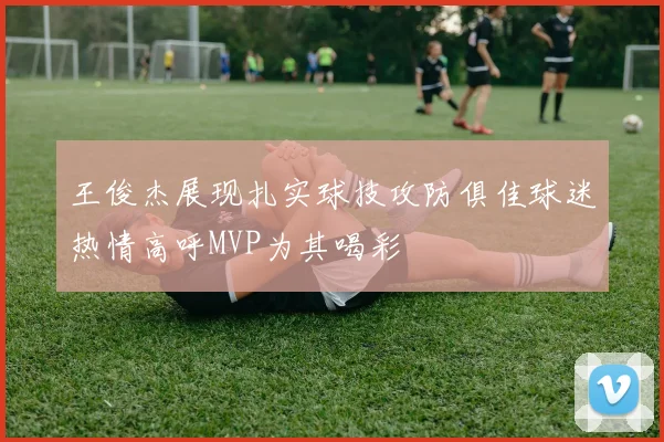 王俊杰展现扎实球技攻防俱佳球迷热情高呼MVP为其喝彩