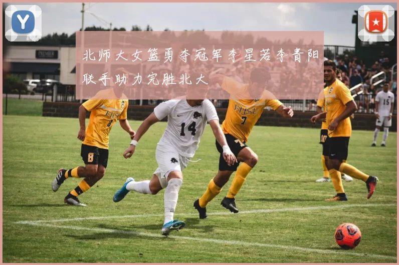北师大女篮勇夺冠军李星若李青阳联手助力完胜北大