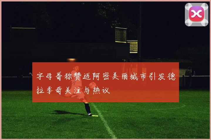 字母哥称赞迈阿密美丽城市引发德拉季奇关注与热议