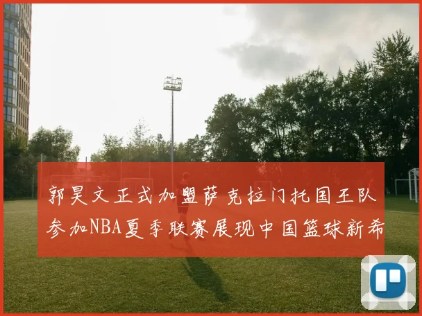 郭昊文正式加盟萨克拉门托国王队参加NBA夏季联赛展现中国篮球新希望