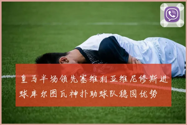 皇马半场领先塞维利亚维尼修斯进球库尔图瓦神扑助球队稳固优势