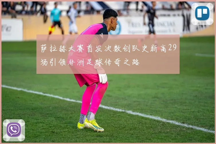 萨拉赫大赛首发次数创队史新高29场引领非洲足球传奇之路