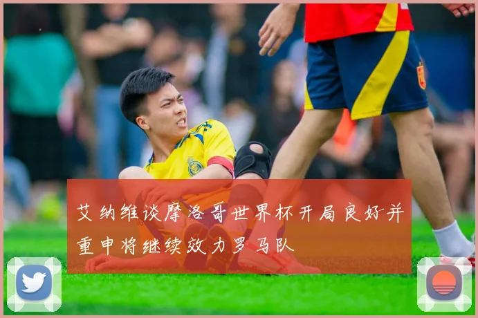 艾纳维谈摩洛哥世界杯开局良好并重申将继续效力罗马队