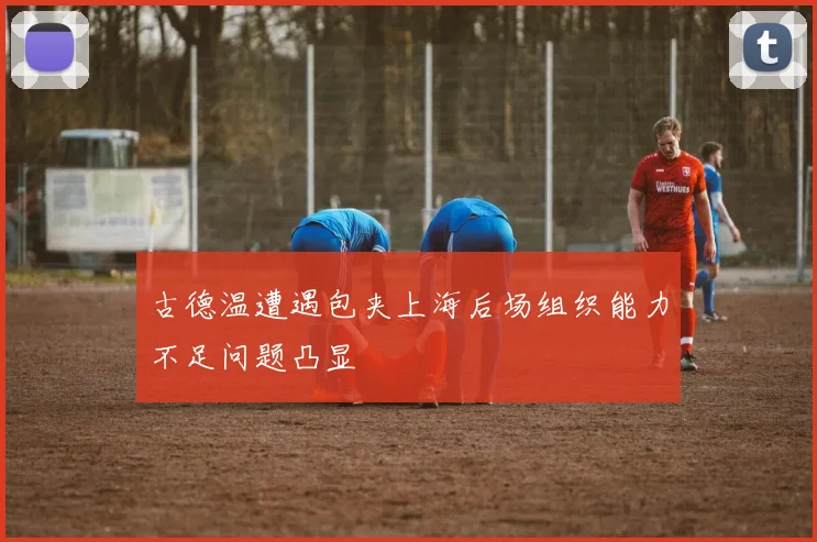 古德温遭遇包夹上海后场组织能力不足问题凸显
