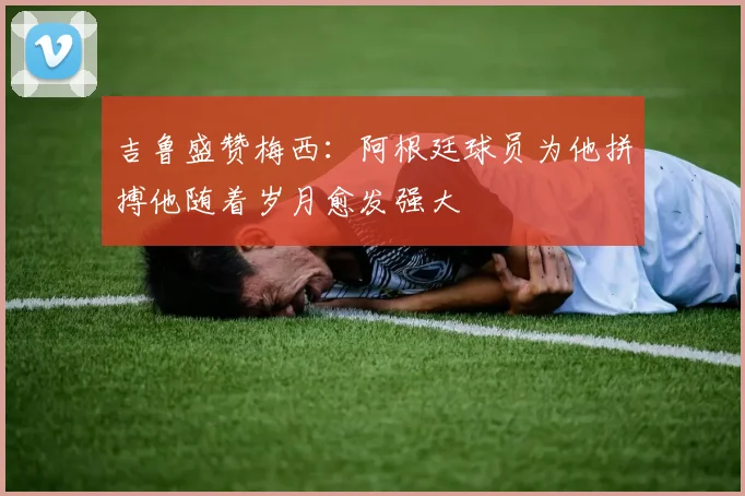 吉鲁盛赞梅西：阿根廷球员为他拼搏他随着岁月愈发强大