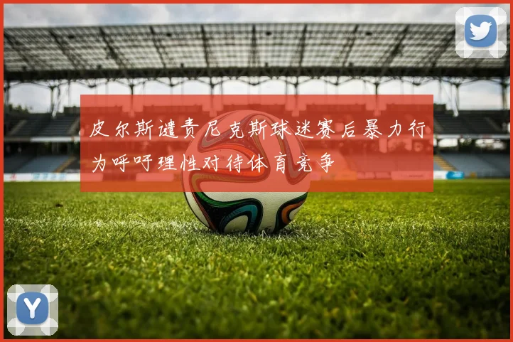 皮尔斯谴责尼克斯球迷赛后暴力行为呼吁理性对待体育竞争