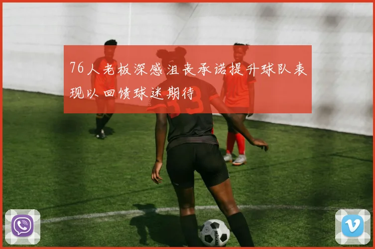76人老板深感沮丧承诺提升球队表现以回馈球迷期待